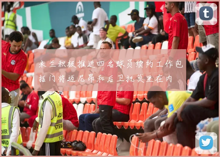 米兰积极推进四名球员续约工作包括门将迈尼昂和后卫托莫里在内